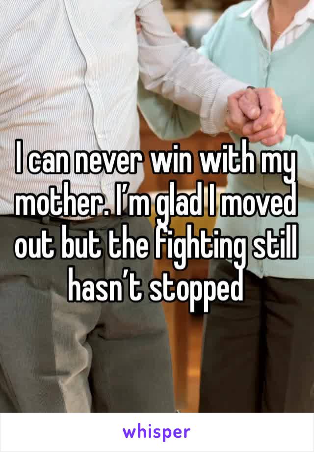 I can never win with my mother. I’m glad I moved out but the fighting still hasn’t stopped 