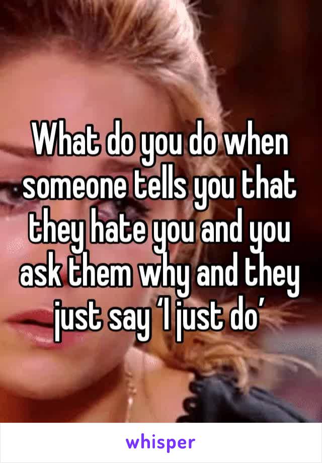 What do you do when someone tells you that they hate you and you ask them why and they just say ‘I just do’