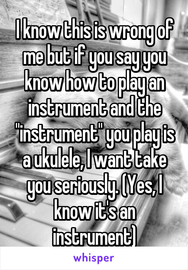 I know this is wrong of me but if you say you know how to play an instrument and the "instrument" you play is a ukulele, I want take you seriously. (Yes, I know it's an instrument)