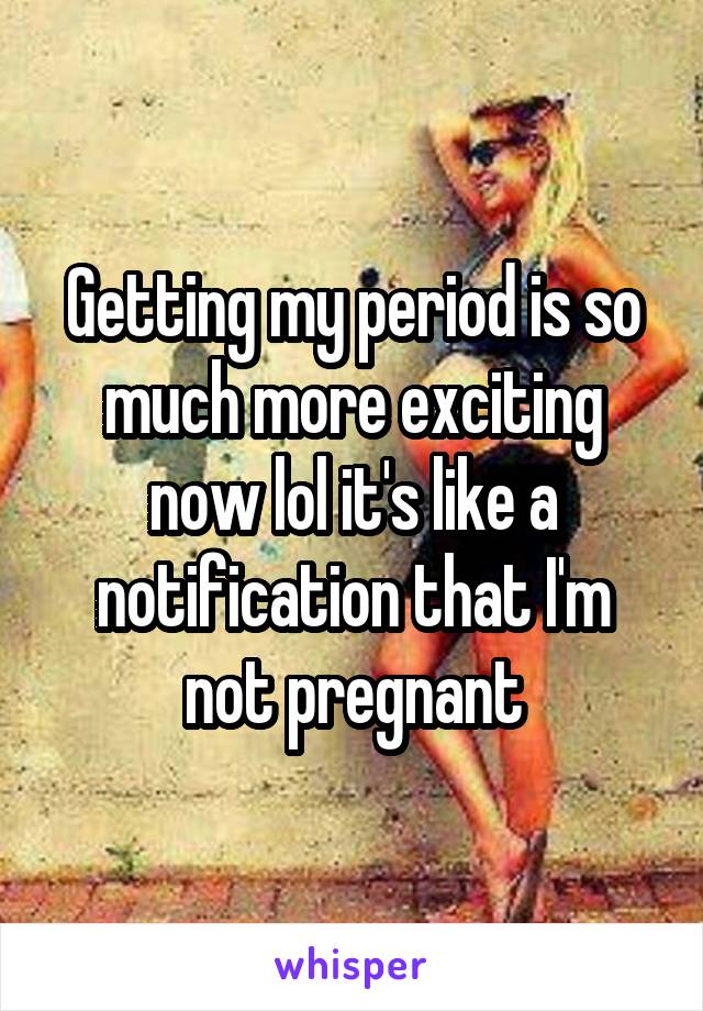 Getting my period is so much more exciting now lol it's like a notification that I'm not pregnant