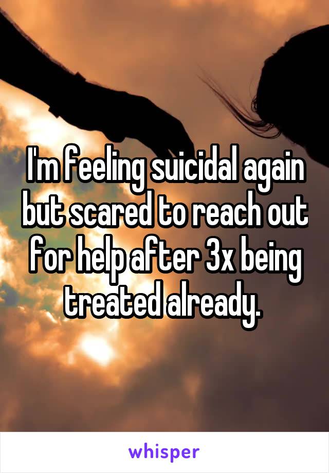 I'm feeling suicidal again but scared to reach out for help after 3x being treated already. 