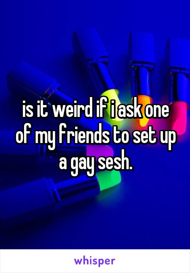is it weird if i ask one of my friends to set up a gay sesh.