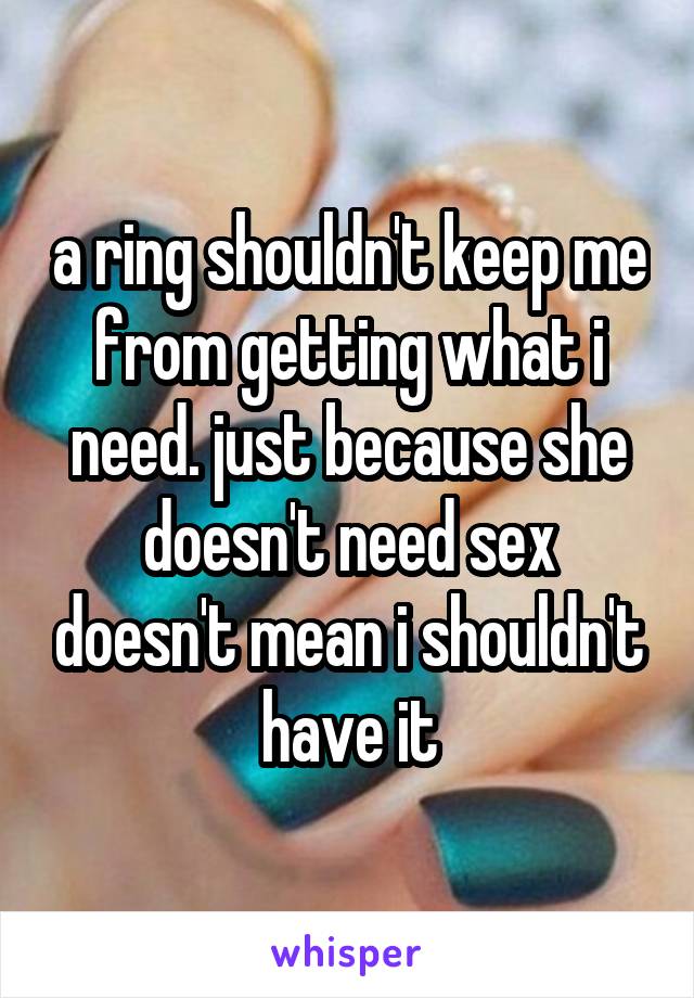 a ring shouldn't keep me from getting what i need. just because she doesn't need sex doesn't mean i shouldn't have it