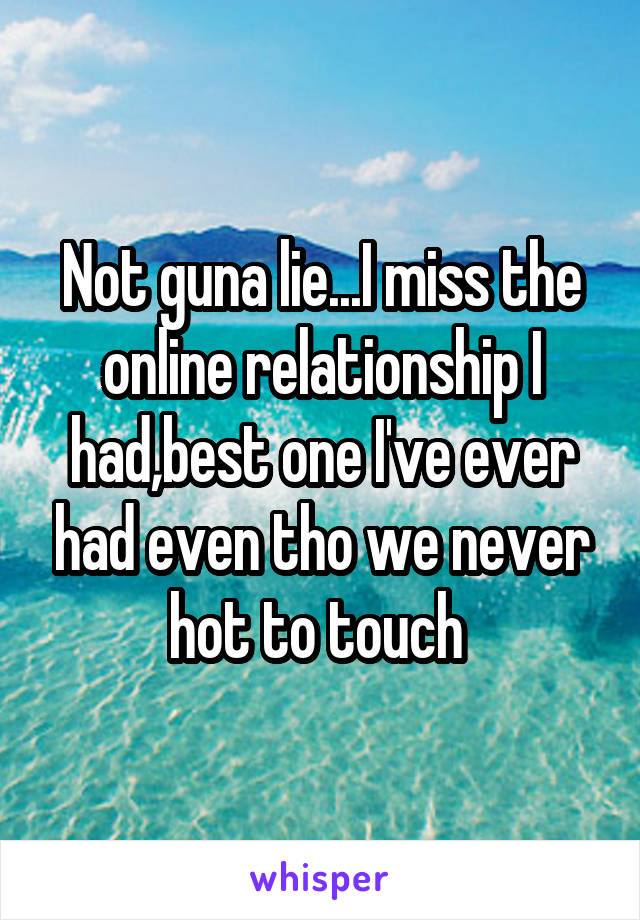 Not guna lie...I miss the online relationship I had,best one I've ever had even tho we never hot to touch 