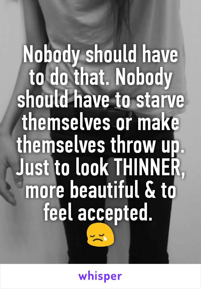 Nobody should have to do that. Nobody should have to starve themselves or make themselves throw up. Just to look THINNER, more beautiful & to feel accepted. 
😢