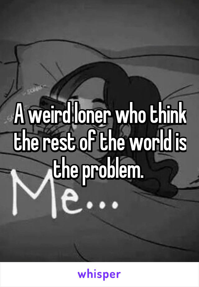 A weird loner who think the rest of the world is the problem. 