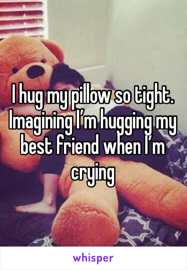 I hug my pillow so tight. Imagining I’m hugging my best friend when I’m crying 
