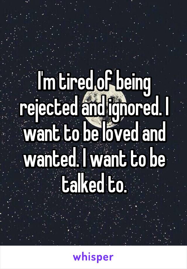 I'm tired of being rejected and ignored. I want to be loved and wanted. I want to be talked to.