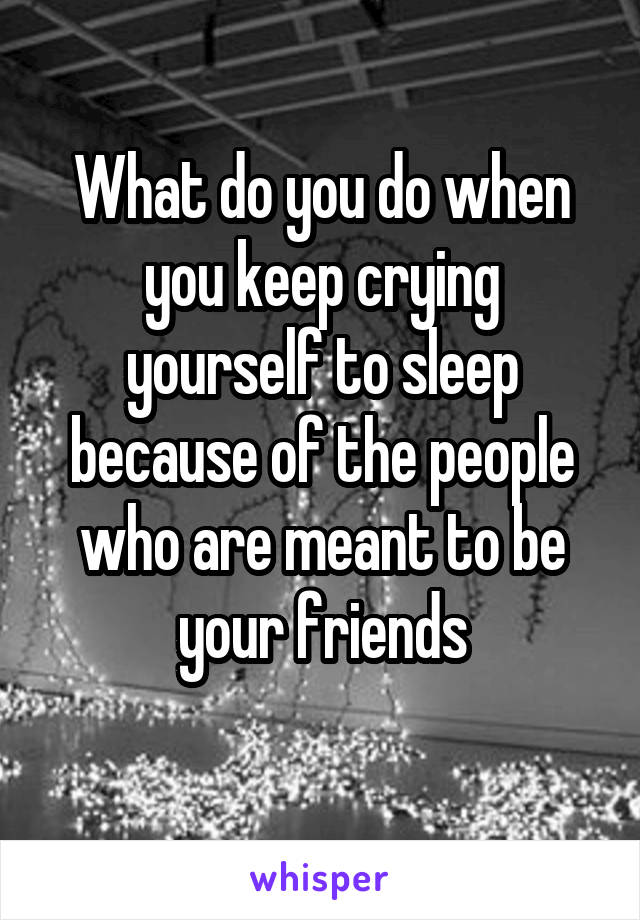 What do you do when you keep crying yourself to sleep because of the people who are meant to be your friends
