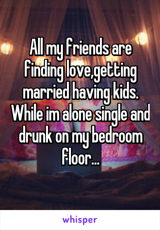 All my friends are finding love,getting married having kids. While im alone single and drunk on my bedroom floor...
