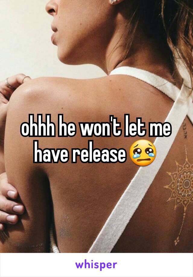 ohhh he won't let me have release😢