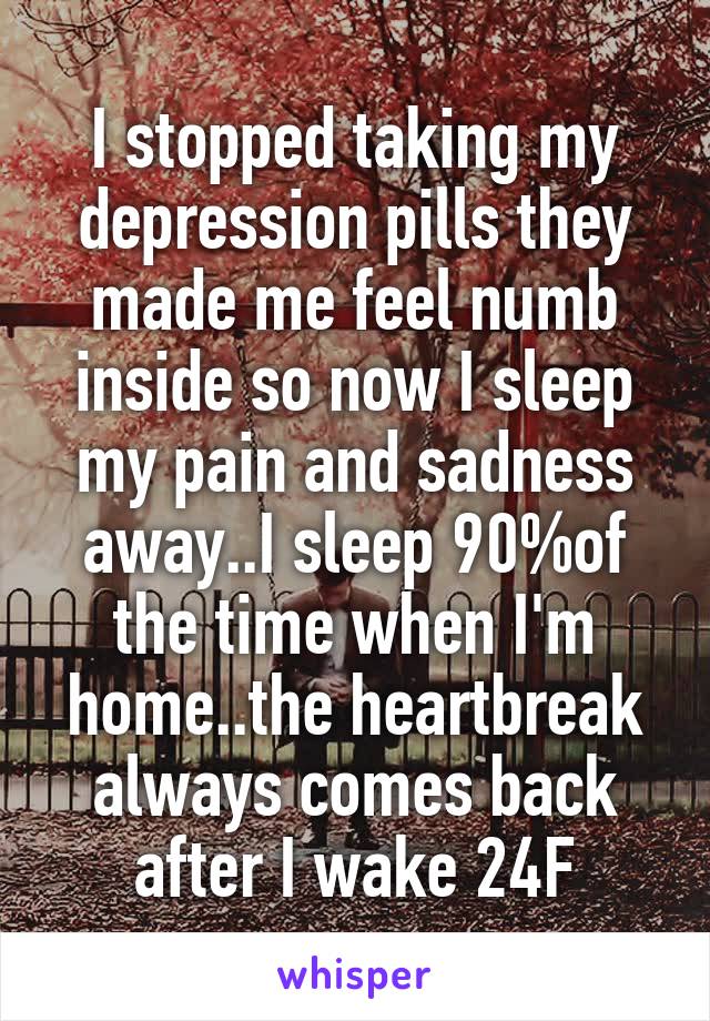 I stopped taking my depression pills they made me feel numb inside so now I sleep my pain and sadness away..I sleep 90%of the time when I'm home..the heartbreak always comes back after I wake 24F