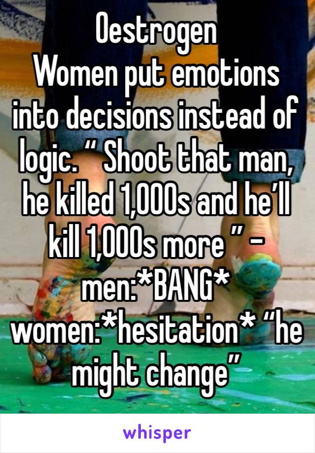 Oestrogen
Women put emotions into decisions instead of logic. “ Shoot that man, he killed 1,000s and he’ll kill 1,000s more ” - men:*BANG* women:*hesitation* “he might change”
