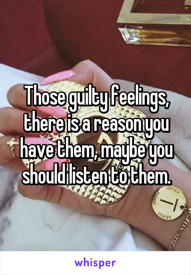 Those guilty feelings, there is a reason you have them, maybe you should listen to them.