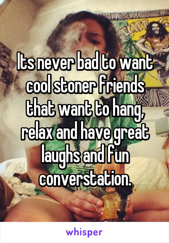 Its never bad to want cool stoner friends that want to hang, relax and have great laughs and fun converstation.
