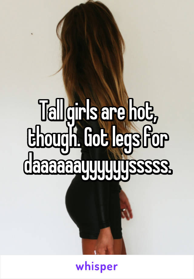 Tall girls are hot, though. Got legs for daaaaaayyyyyysssss.