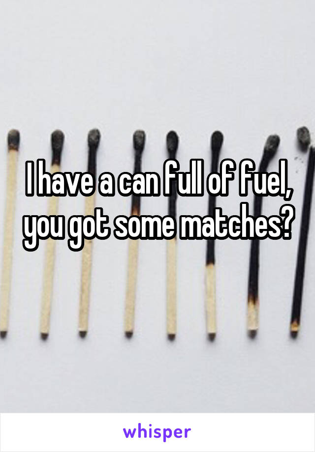 I have a can full of fuel, you got some matches? 