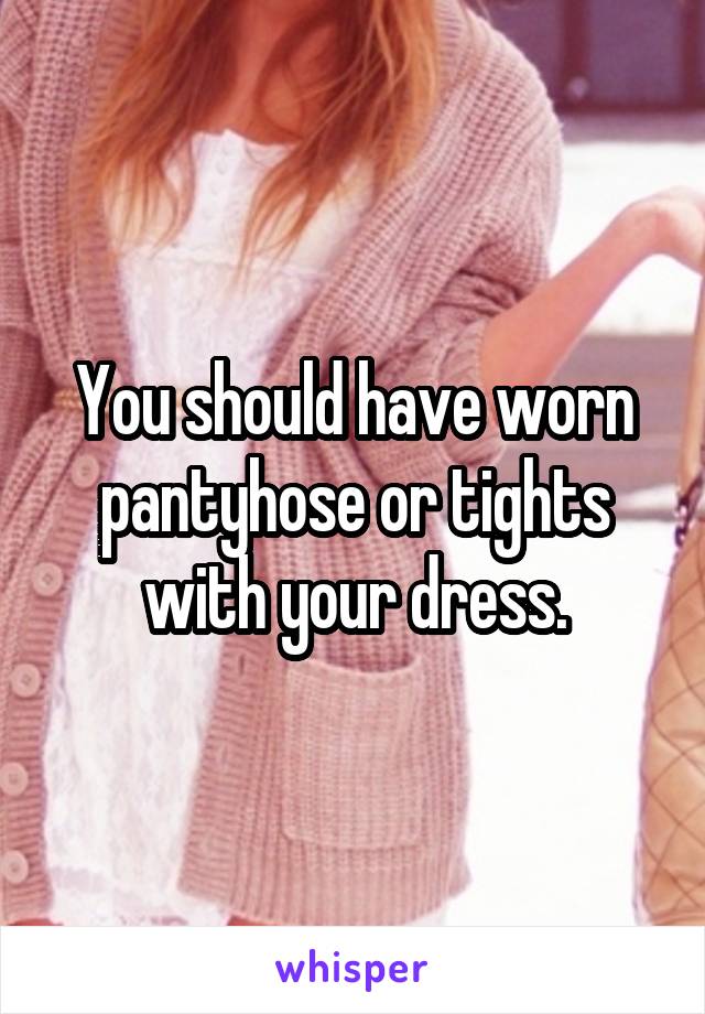 You should have worn pantyhose or tights with your dress.