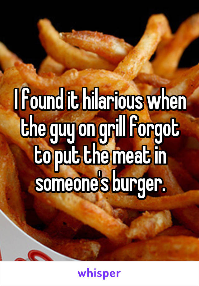 I found it hilarious when the guy on grill forgot to put the meat in someone's burger.