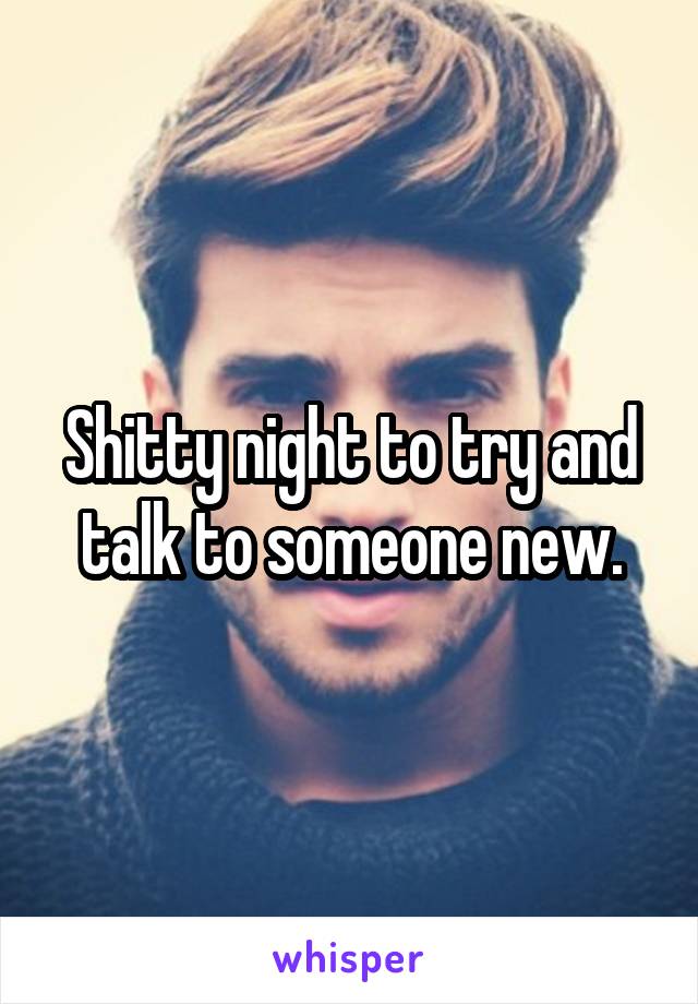 Shitty night to try and talk to someone new.