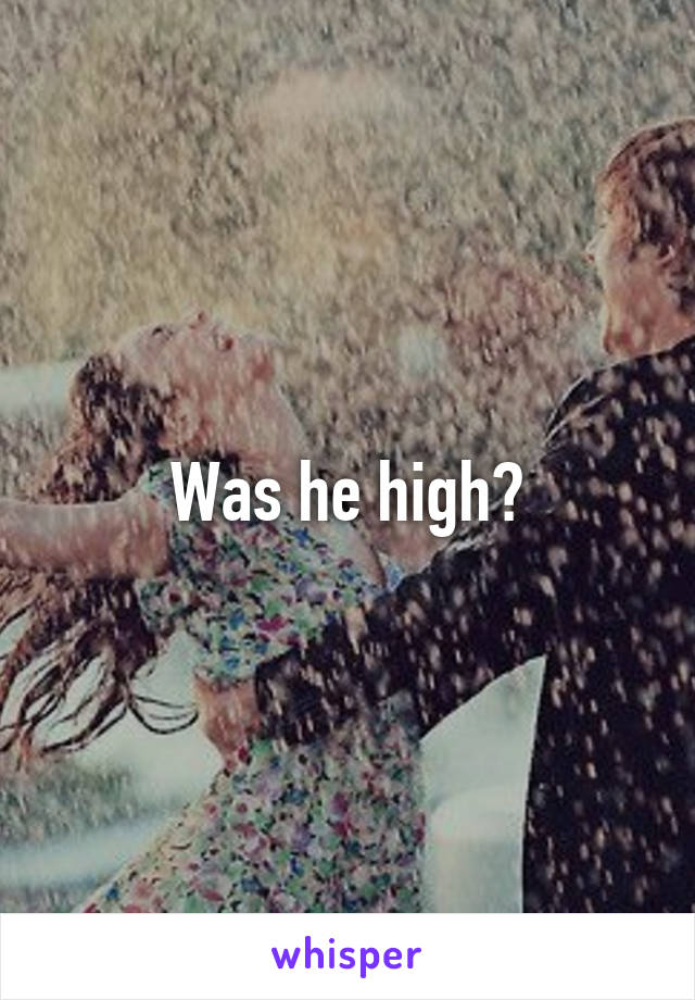 Was he high?