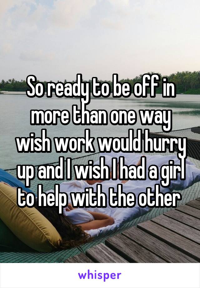 So ready to be off in more than one way wish work would hurry up and I wish I had a girl to help with the other 