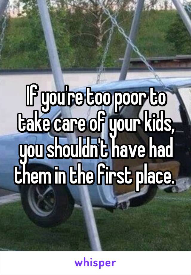 If you're too poor to take care of your kids, you shouldn't have had them in the first place. 