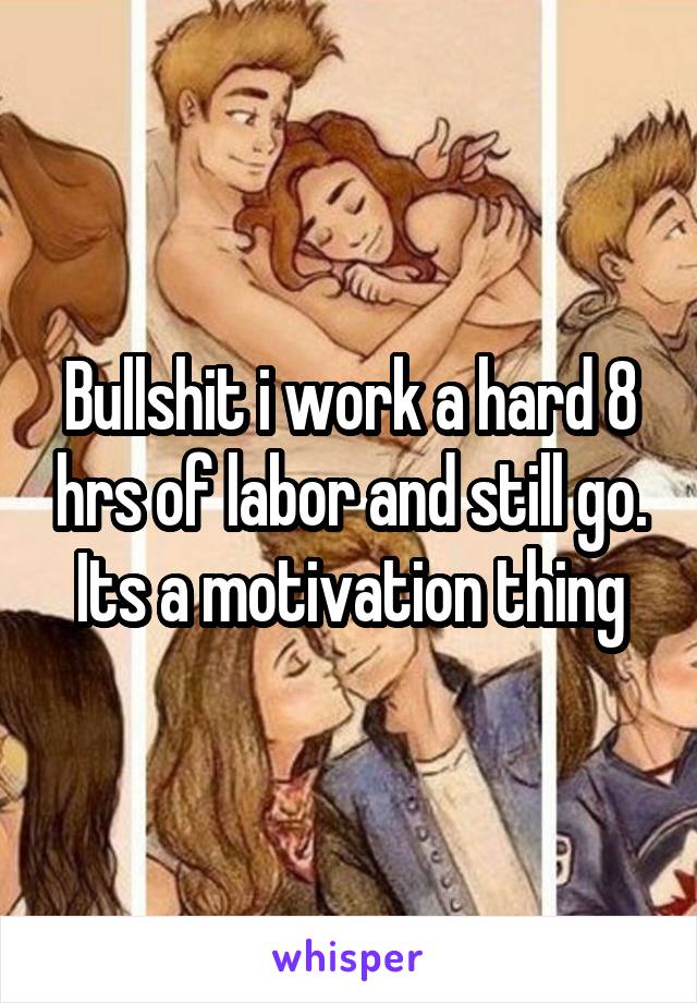 Bullshit i work a hard 8 hrs of labor and still go. Its a motivation thing
