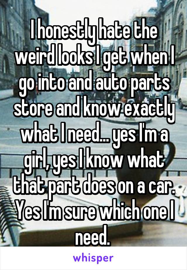 I honestly hate the weird looks I get when I go into and auto parts store and know exactly what I need... yes I'm a girl, yes I know what that part does on a car. Yes I'm sure which one I need. 
