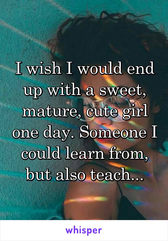 I wish I would end up with a sweet, mature, cute girl one day. Someone I could learn from, but also teach...