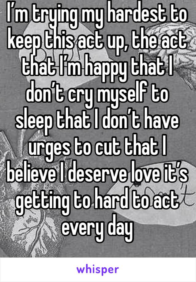 I’m trying my hardest to keep this act up, the act that I’m happy that I don’t cry myself to sleep that I don’t have urges to cut that I believe I deserve love it’s getting to hard to act every day
