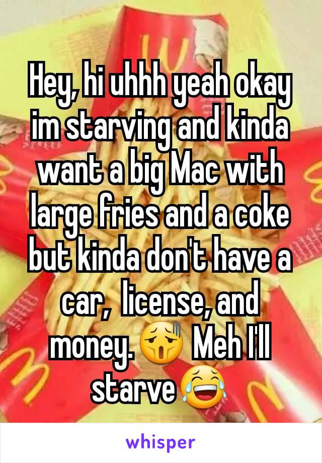 Hey, hi uhhh yeah okay im starving and kinda want a big Mac with large fries and a coke but kinda don't have a car,  license, and money.😫 Meh I'll starve😂