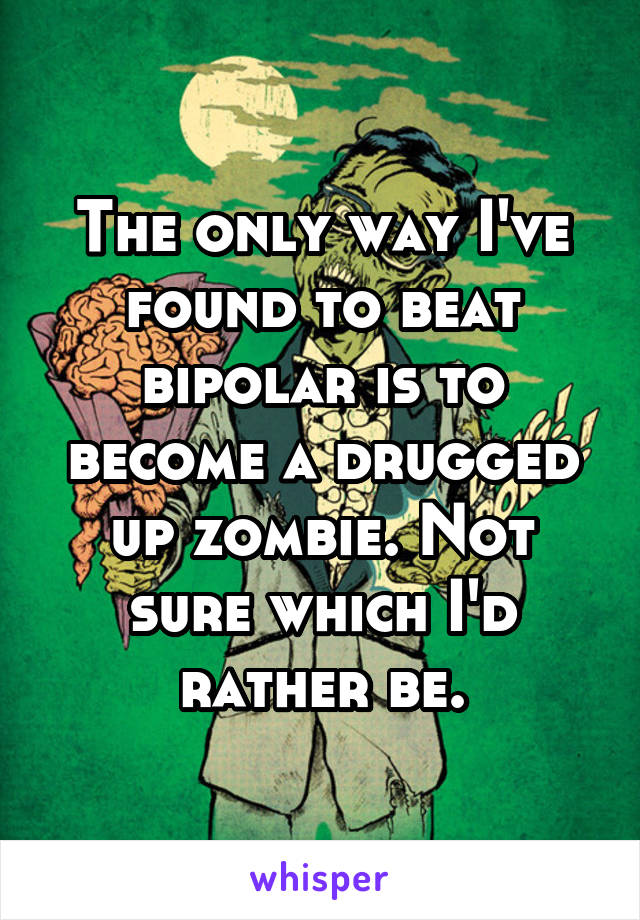 The only way I've found to beat bipolar is to become a drugged up zombie. Not sure which I'd rather be.