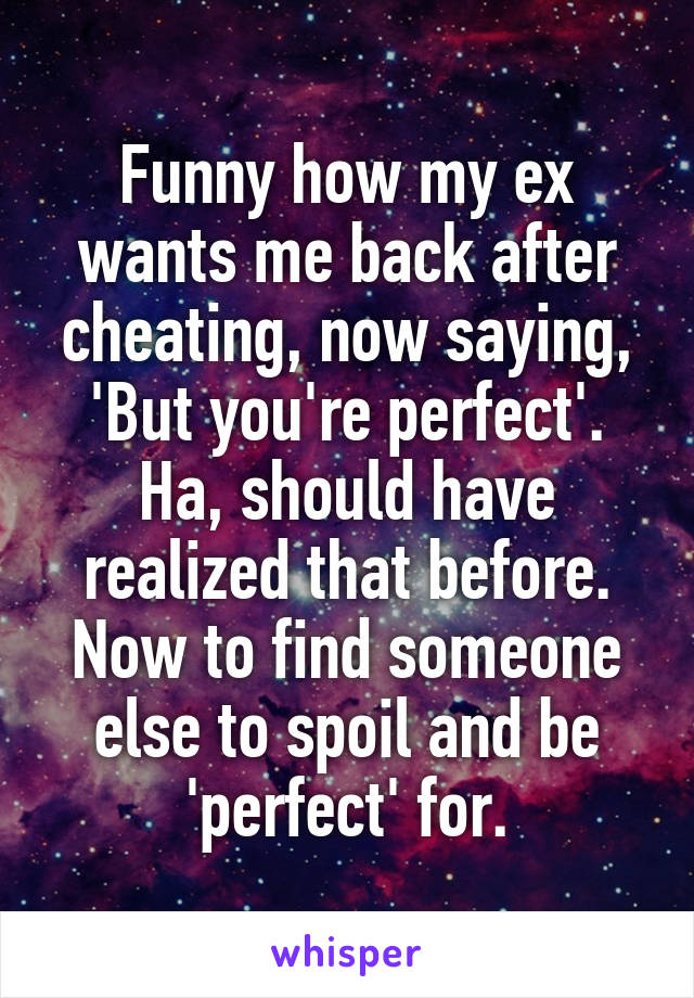 Funny how my ex wants me back after cheating, now saying, 'But you're perfect'.
Ha, should have realized that before. Now to find someone else to spoil and be 'perfect' for.