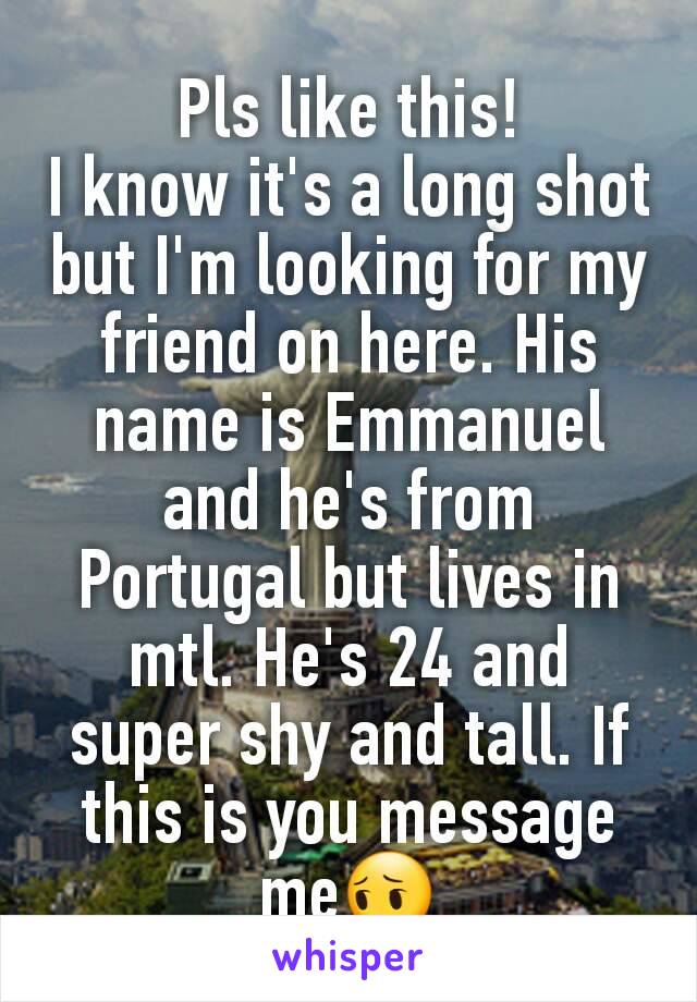 Pls like this!
I know it's a long shot but I'm looking for my friend on here. His name is Emmanuel and he's from Portugal but lives in mtl. He's 24 and super shy and tall. If this is you message me😔