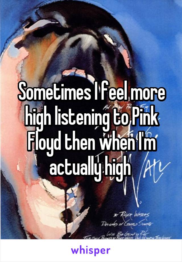 Sometimes I feel more high listening to Pink Floyd then when I'm actually high 