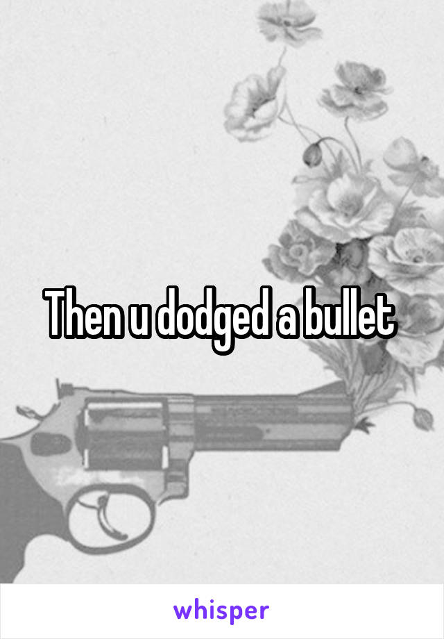 Then u dodged a bullet 