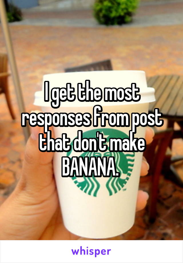 I get the most responses from post that don't make BANANA. 