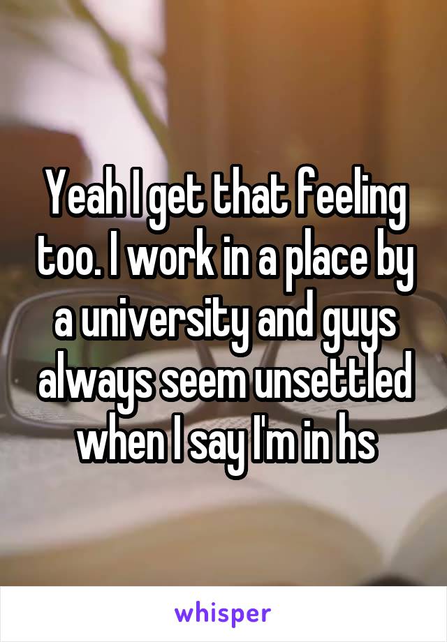 Yeah I get that feeling too. I work in a place by a university and guys always seem unsettled when I say I'm in hs