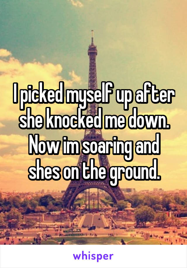 I picked myself up after she knocked me down. Now im soaring and shes on the ground.
