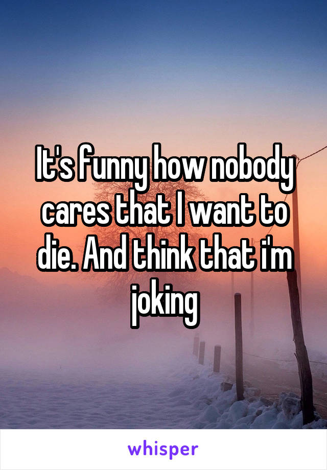 It's funny how nobody cares that I want to die. And think that i'm joking