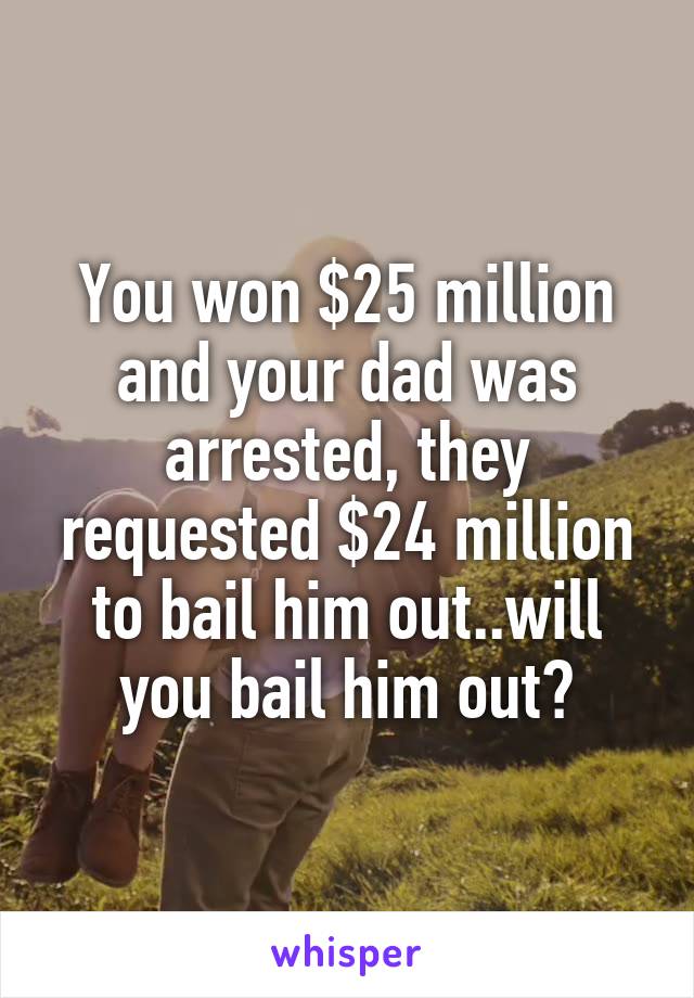 You won $25 million and your dad was arrested, they requested $24 million to bail him out..will you bail him out?