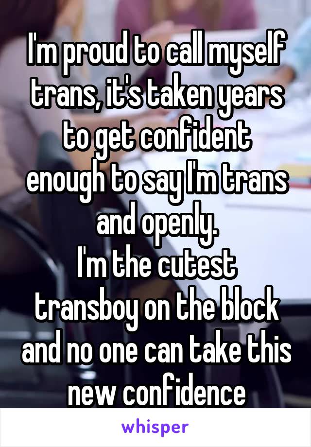 I'm proud to call myself trans, it's taken years to get confident enough to say I'm trans and openly.
I'm the cutest transboy on the block and no one can take this new confidence