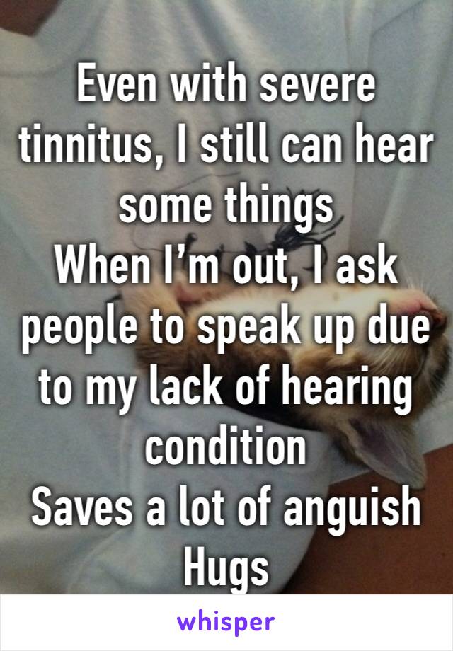 Even with severe tinnitus, I still can hear some things
When I’m out, I ask people to speak up due to my lack of hearing condition
Saves a lot of anguish
Hugs