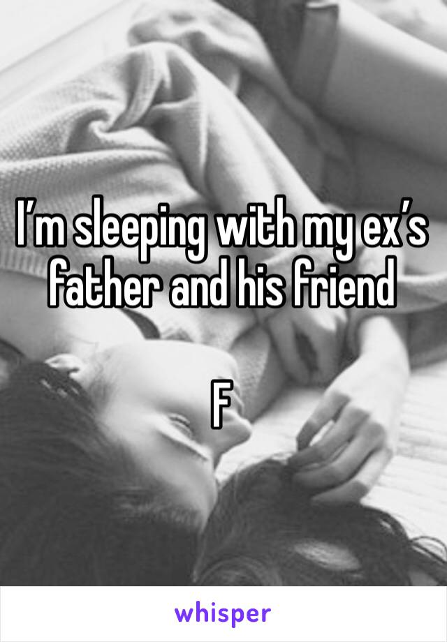 I’m sleeping with my ex’s father and his friend 

F
