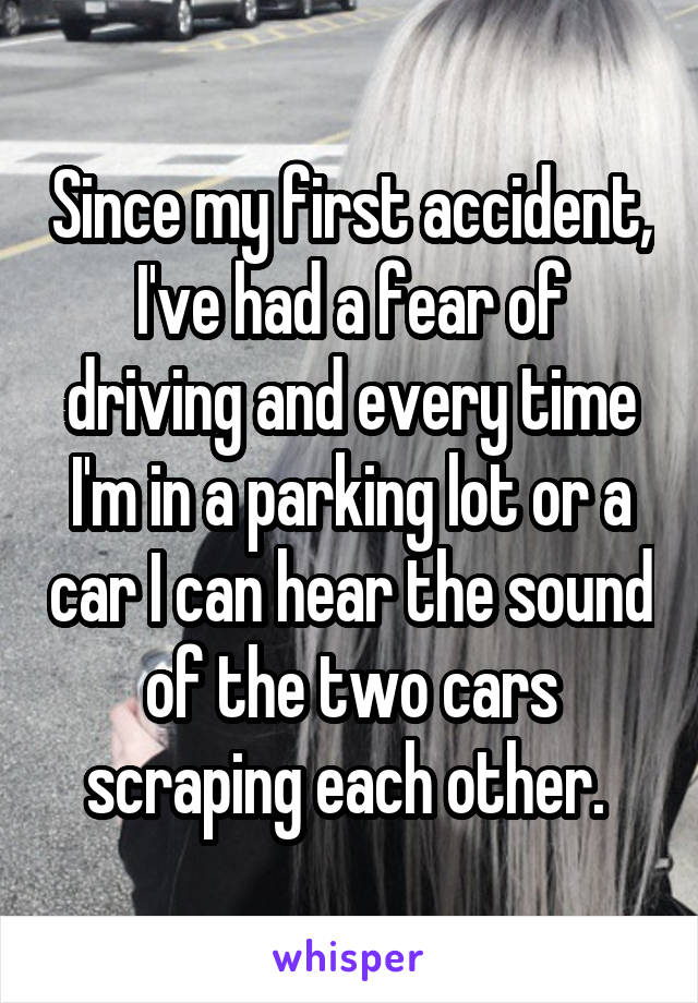 Since my first accident, I've had a fear of driving and every time I'm in a parking lot or a car I can hear the sound of the two cars scraping each other. 