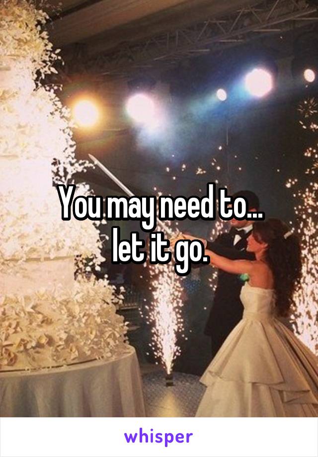 You may need to...
let it go.