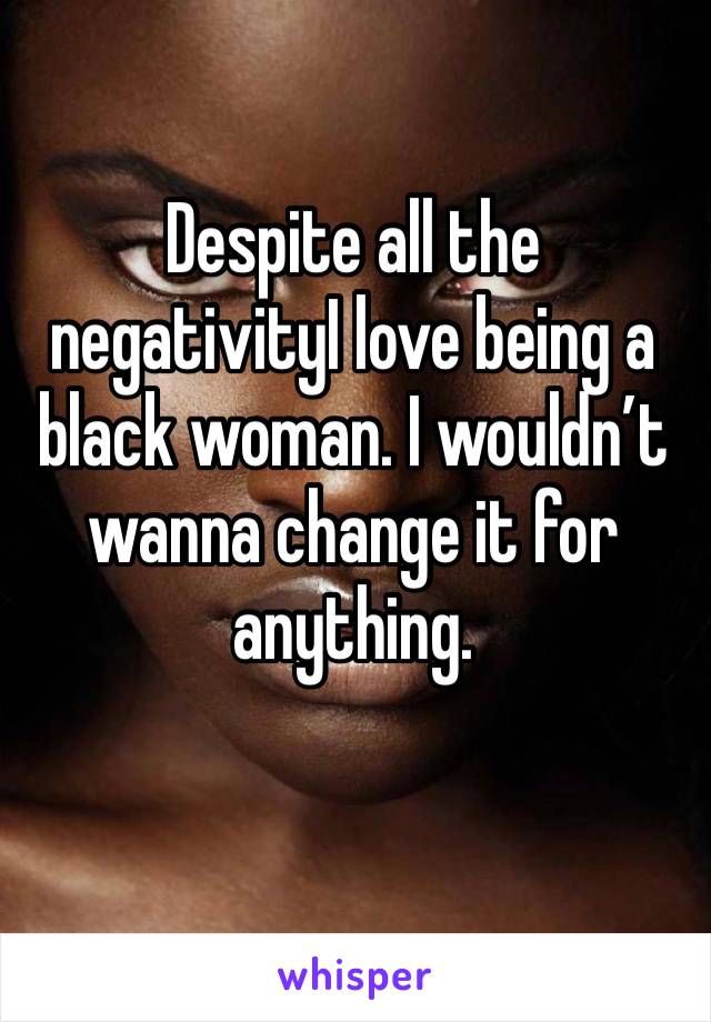 Despite all the negativityI love being a black woman. I wouldn’t wanna change it for anything. 