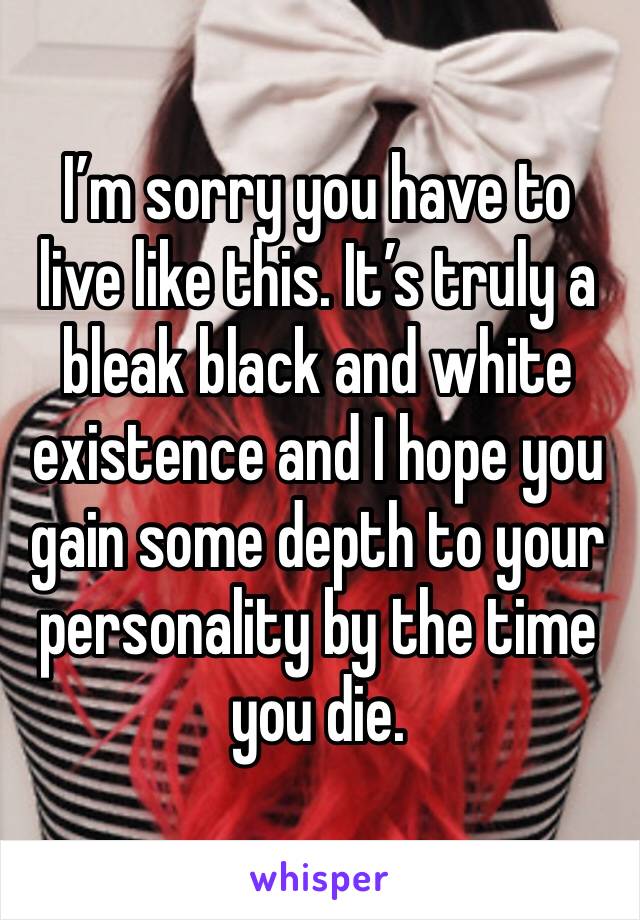 I’m sorry you have to live like this. It’s truly a bleak black and white existence and I hope you gain some depth to your personality by the time you die. 