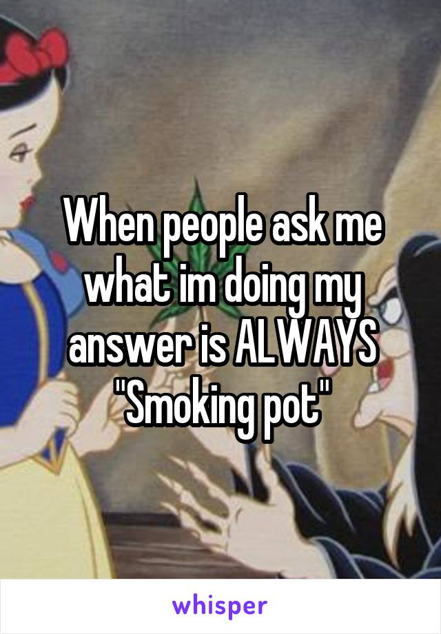 When people ask me what im doing my answer is ALWAYS "Smoking pot"